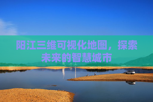 阳江三维可视化地图，探索未来的智慧城市